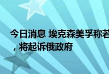 今日消息 埃克森美孚称若无法退出“萨哈林1号”油气项目，将起诉俄政府