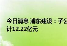 今日消息 浦东建设：子公司中标多项重大工程项目 金额总计12.22亿元