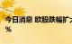 今日消息 欧股跌幅扩大 英国富时100指数跌1%