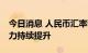 今日消息 人民币汇率韧性显现 中国资产吸引力持续提升