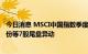 今日消息 MSCI中国指数季度调整今日实施 同仁堂、盐湖股份等7股尾盘异动