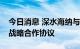 今日消息 深水海纳与哈尔滨新区管委会签订战略合作协议