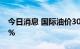 今日消息 国际油价30日大幅下跌 跌幅超过5%