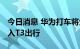 今日消息 华为打车将全国扩张 正洽谈全量接入T3出行