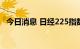 今日消息 日经225指数早盘收盘下跌0.6%