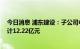 今日消息 浦东建设：子公司中标多项重大工程项目 金额总计12.22亿元