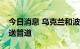 今日消息 乌克兰和波兰拟建设跨境植物油输送管道