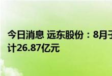 今日消息 远东股份：8月子公司中标/签约千万元以上订单合计26.87亿元