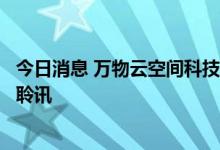 今日消息 万物云空间科技服务股份有限公司通过港交所上市聆讯