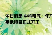 今日消息 中科电气：年产10万吨锂电池负极材料粉体加工基地项目正式开工