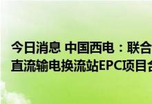 今日消息 中国西电：联合体签订约6.64亿美元智利Kilo高压直流输电换流站EPC项目合同