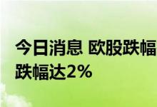 今日消息 欧股跌幅扩大 法国CAC40指数日内跌幅达2%