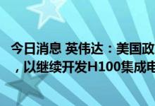 今日消息 英伟达：美国政府已授权出口、再出口和国内转让，以继续开发H100集成电路