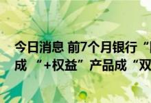 今日消息 前7个月银行“固收+”产品发行数量同比减超三成 “+权益”产品成“双刃剑”