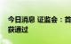 今日消息 证监会：首创证券、宁波远洋首发获通过