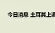 今日消息 土耳其上调天然气和电力价格