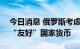 今日消息 俄罗斯考虑购买最多700亿美元的“友好”国家货币