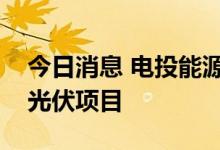 今日消息 电投能源：公司拟投建多个风电和光伏项目