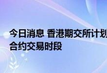 今日消息 香港期交所计划变更指定MSCI及货币期货及期权合约交易时段