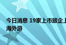 今日消息 19家上市旅企上半年全线亏损 已有公司超前布局海外游