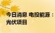 今日消息 电投能源：公司拟投建多个风电和光伏项目