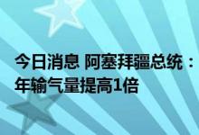 今日消息 阿塞拜疆总统：计划将跨安纳托利亚天然气管道的年输气量提高1倍