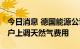 今日消息 德国能源公司Uniper：或对德国用户上调天然气费用