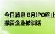 今日消息 8月IPO终止家数创新高 保荐机构和撤否企业被谈话