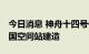 今日消息 神舟十四号任务期间 将全面完成中国空间站建造