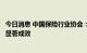 今日消息 中国保险行业协会：保险业服务经济社会发展取得显著成效