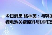 今日消息 格林美：与韩国浦项市政府和ECOPRO签署动力锂电池关键原料与材料项目推进谅解备忘录
