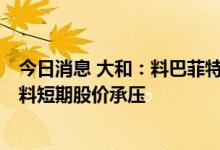 今日消息 大和：料巴菲特将会全面清出对比亚迪股份持股，料短期股价承压
