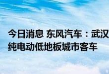 今日消息 东风汽车：武汉公交公司向子公司采购550辆10米纯电动低地板城市客车