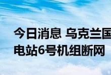 今日消息 乌克兰国家核电公司：扎波罗热核电站6号机组断网