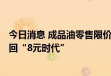 今日消息 成品油零售限价明日24时或迎上调  多地柴油将重回“8元时代”