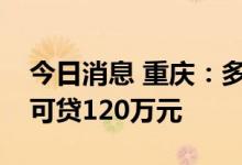 今日消息 重庆：多子女家庭公积金贷款最高可贷120万元