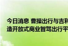 今日消息 曹操出行与吉利汽车创新研究院启动合作 目标打造开放式商业智驾出行平台