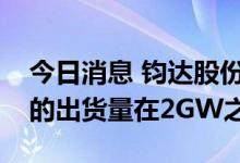 今日消息 钧达股份：预计今年TOPCon产品的出货量在2GW之上