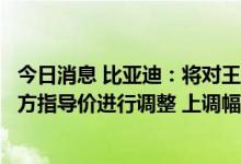 今日消息 比亚迪：将对王朝网和海洋网相关新能源车型的官方指导价进行调整 上调幅度6000-10000元不等