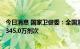 今日消息 国家卫健委：全国累计报告接种新冠病毒疫苗343345.0万剂次