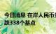 今日消息 在岸人民币兑美元今日16:30收盘下跌338个基点