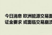 今日消息 欧洲能源交易面临至少1.5万亿美元的巨额追加保证金要求 或面临交易崩溃风险