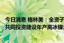 今日消息 格林美：全资子公司格林美香港拟与伟明、Merit共同投资建设年产高冰镍含镍金属5万吨 印尼项目
