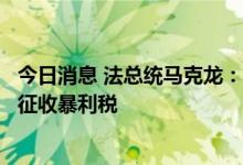 今日消息 法总统马克龙：支持在欧盟范围内对能源公司利润征收暴利税