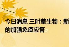 今日消息 三叶草生物：新冠候选疫苗显示出比灭活疫苗更优的加强免疫应答
