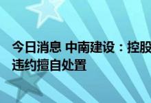 今日消息 中南建设：控股股东所持公司245万股被金融机构违约擅自处置