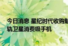 今日消息 星纪时代收购魅族后官宣 将推出全球首款直连低轨卫星消费级手机