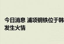 今日消息 浦项钢铁位于韩国西北部城市仁川的现代钢铁工厂发生火情