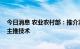 今日消息 农业农村部：推介发布2022年粮油生产主导品种主推技术