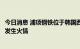 今日消息 浦项钢铁位于韩国西北部城市仁川的现代钢铁工厂发生火情